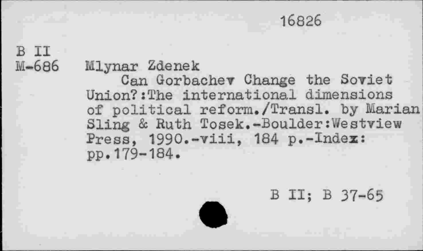 ﻿16826
B II
M-686 Mlynar Zdenek
Can Gorbachev Change the Soviet Union?:The international dimensions of political reform./Transl. by Marian Sling & Ruth Tosek.-Boulder:Westview Press, 1990.-viii, 184 p.-Index: pp.179-184.
B II; B 37-65